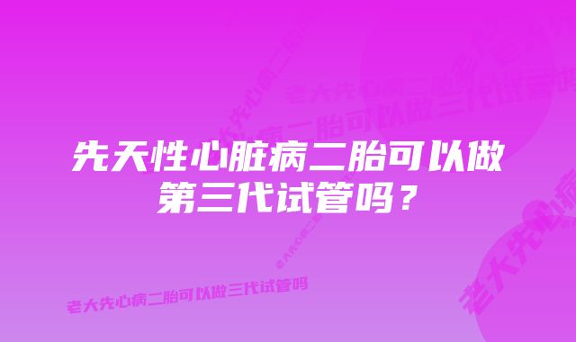 先天性心脏病二胎可以做第三代试管吗？