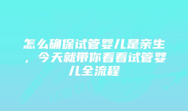 怎么确保试管婴儿是亲生，今天就带你看看试管婴儿全流程