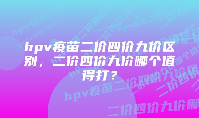 hpv疫苗二价四价九价区别，二价四价九价哪个值得打？