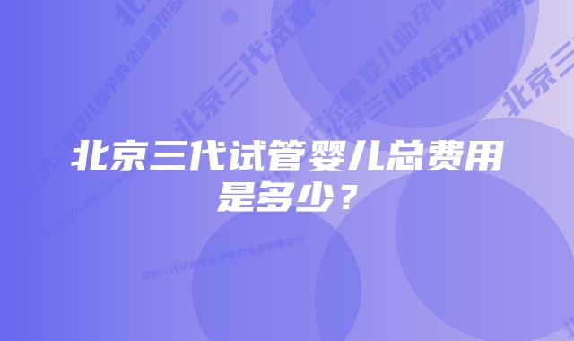 北京三代试管婴儿总费用是多少？