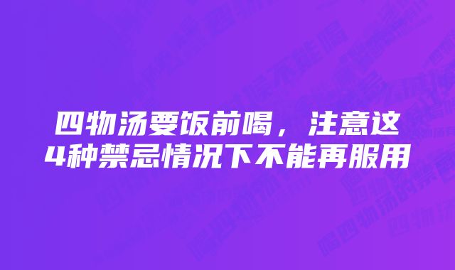 四物汤要饭前喝，注意这4种禁忌情况下不能再服用