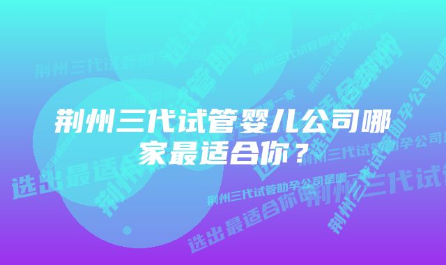 荆州三代试管婴儿公司哪家最适合你？