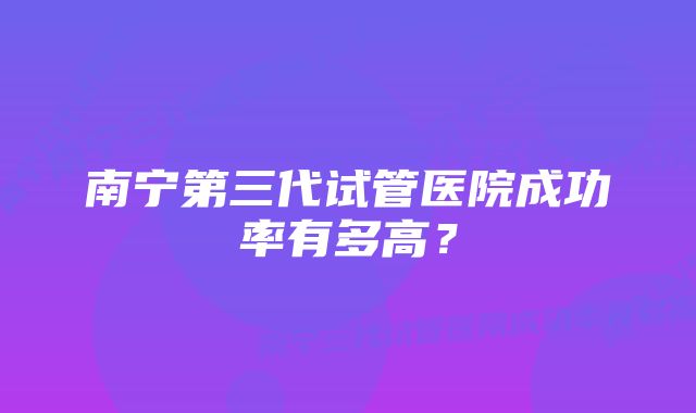 南宁第三代试管医院成功率有多高？