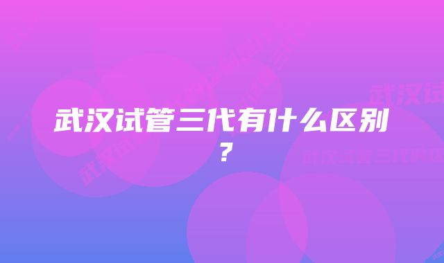 武汉试管三代有什么区别？