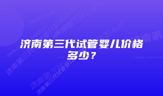 济南第三代试管婴儿价格多少？