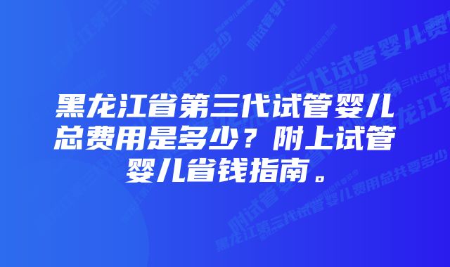 黑龙江省第三代试管婴儿总费用是多少？附上试管婴儿省钱指南。