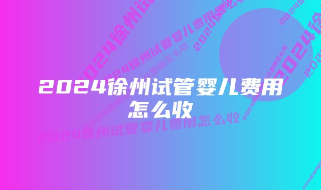 2024徐州试管婴儿费用怎么收