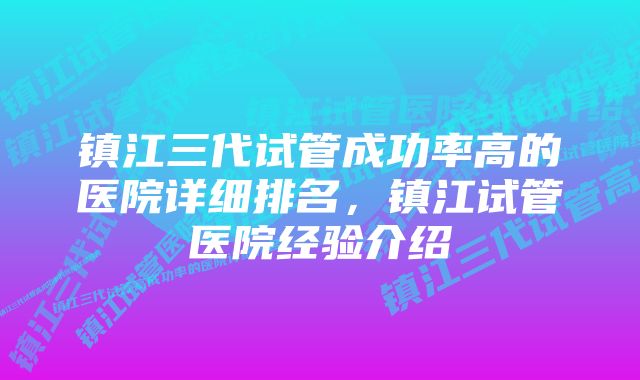 镇江三代试管成功率高的医院详细排名，镇江试管医院经验介绍