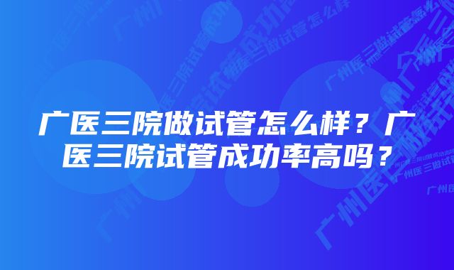 广医三院做试管怎么样？广医三院试管成功率高吗？