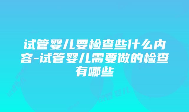 试管婴儿要检查些什么内容-试管婴儿需要做的检查有哪些