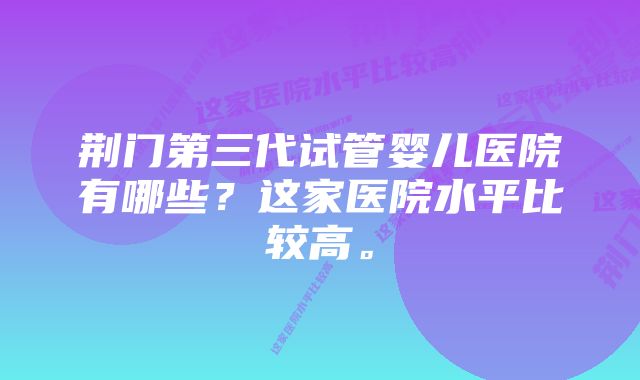 荆门第三代试管婴儿医院有哪些？这家医院水平比较高。