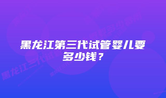 黑龙江第三代试管婴儿要多少钱？