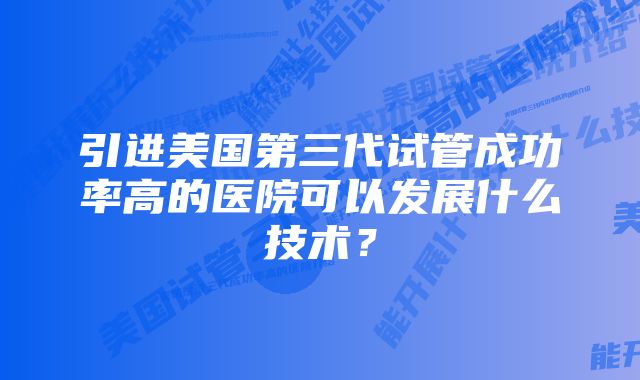 引进美国第三代试管成功率高的医院可以发展什么技术？