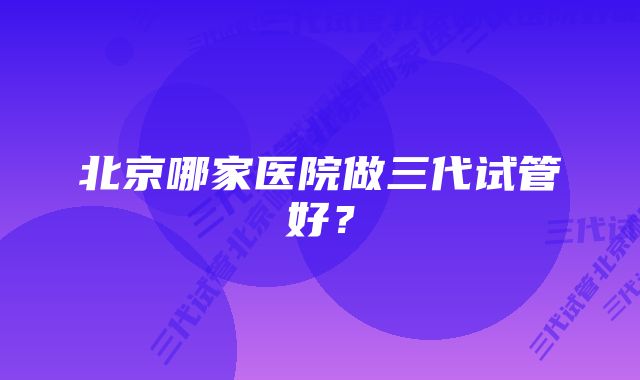 北京哪家医院做三代试管好？