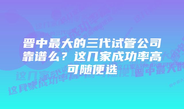 晋中最大的三代试管公司靠谱么？这几家成功率高可随便选