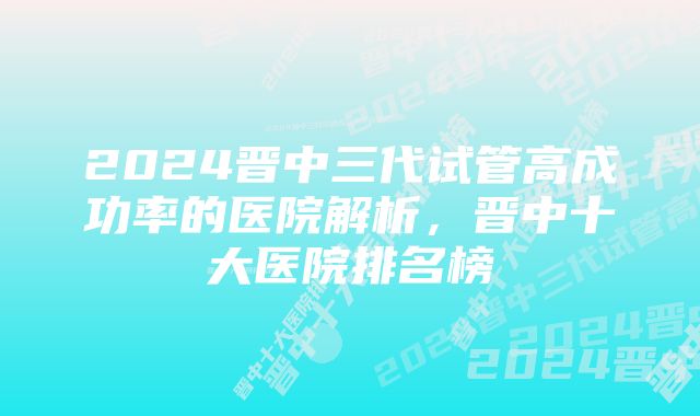 2024晋中三代试管高成功率的医院解析，晋中十大医院排名榜