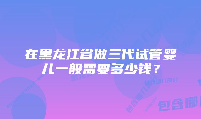 在黑龙江省做三代试管婴儿一般需要多少钱？