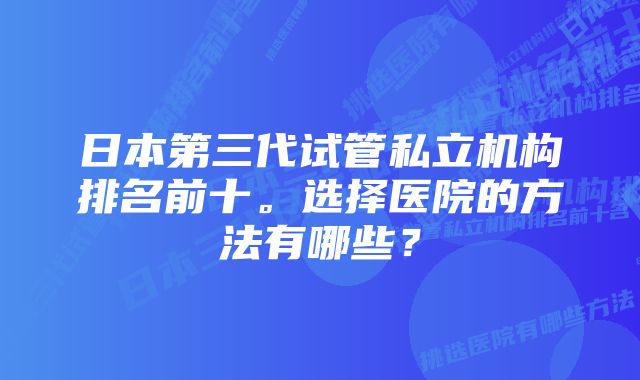 日本第三代试管私立机构排名前十。选择医院的方法有哪些？