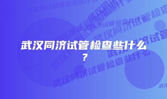 武汉同济试管检查些什么？