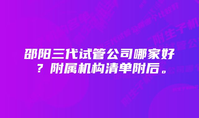 邵阳三代试管公司哪家好？附属机构清单附后。