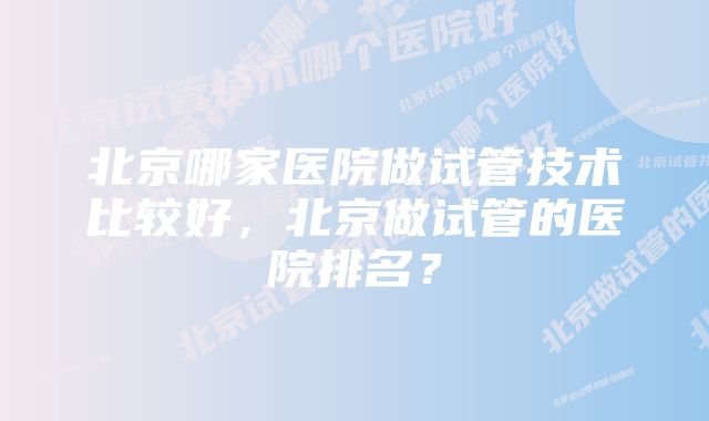 北京哪家医院做试管技术比较好，北京做试管的医院排名？