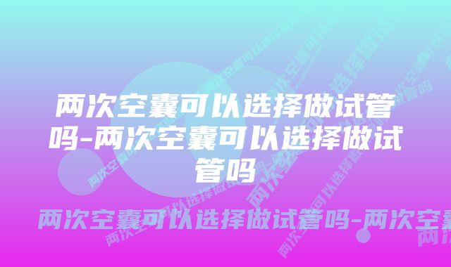 两次空囊可以选择做试管吗-两次空囊可以选择做试管吗