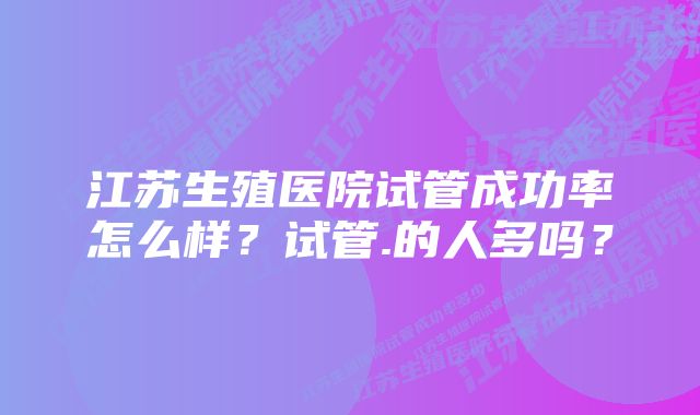 江苏生殖医院试管成功率怎么样？试管.的人多吗？