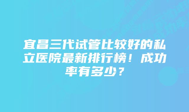 宜昌三代试管比较好的私立医院最新排行榜！成功率有多少？