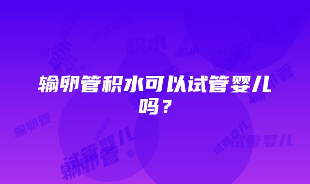 输卵管积水可以试管婴儿吗？