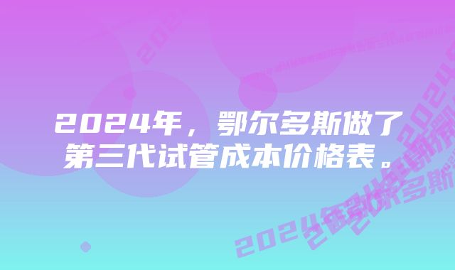 2024年，鄂尔多斯做了第三代试管成本价格表。