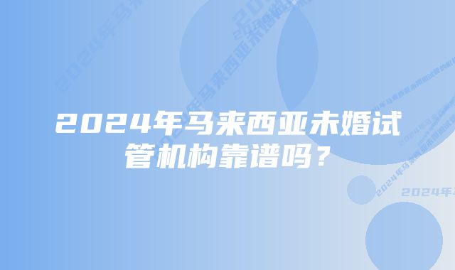 2024年马来西亚未婚试管机构靠谱吗？