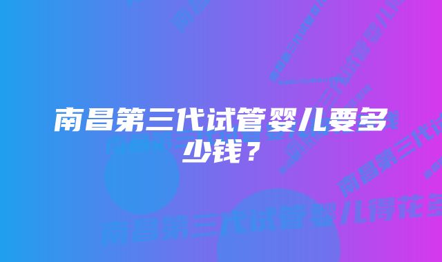 南昌第三代试管婴儿要多少钱？