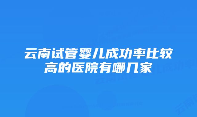 云南试管婴儿成功率比较高的医院有哪几家