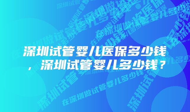 深圳试管婴儿医保多少钱，深圳试管婴儿多少钱？