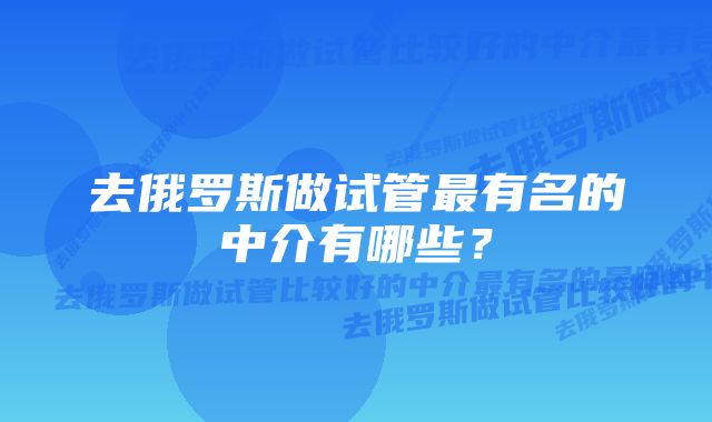 去俄罗斯做试管最有名的中介有哪些？