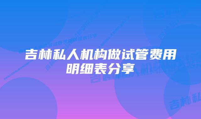 吉林私人机构做试管费用明细表分享