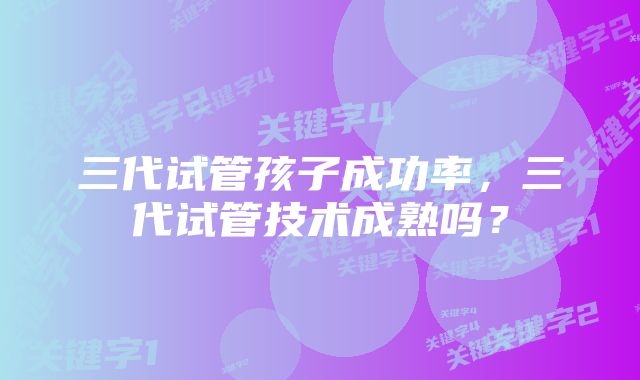 三代试管孩子成功率，三代试管技术成熟吗？