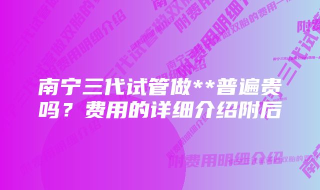 南宁三代试管做**普遍贵吗？费用的详细介绍附后