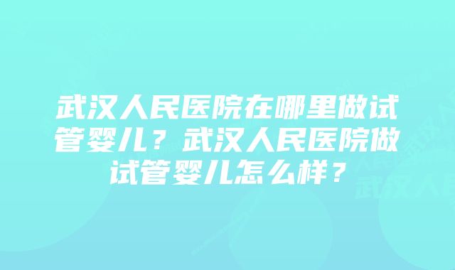 武汉人民医院在哪里做试管婴儿？武汉人民医院做试管婴儿怎么样？