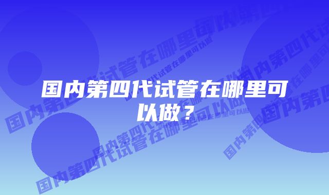 国内第四代试管在哪里可以做？