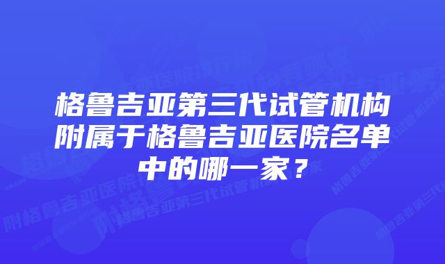 格鲁吉亚第三代试管机构附属于格鲁吉亚医院名单中的哪一家？