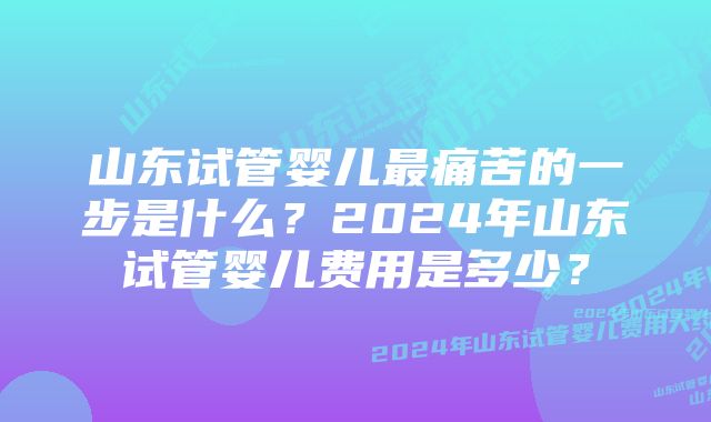 山东试管婴儿最痛苦的一步是什么？2024年山东试管婴儿费用是多少？