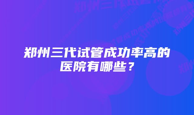 郑州三代试管成功率高的医院有哪些？