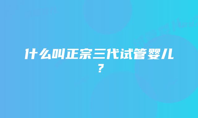 什么叫正宗三代试管婴儿？