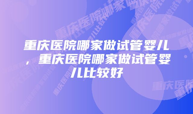 重庆医院哪家做试管婴儿，重庆医院哪家做试管婴儿比较好