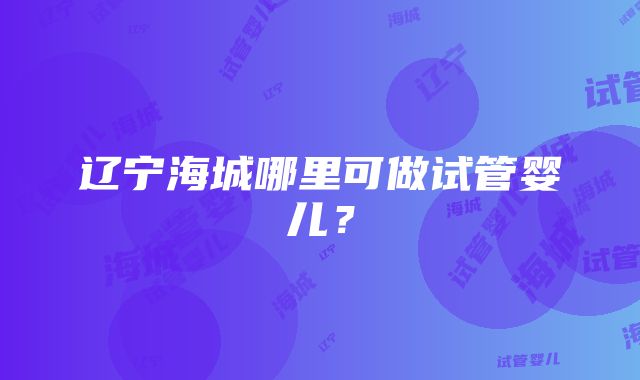 辽宁海城哪里可做试管婴儿？