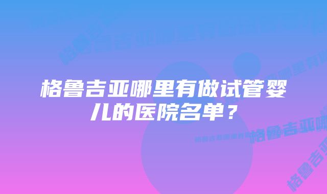 格鲁吉亚哪里有做试管婴儿的医院名单？