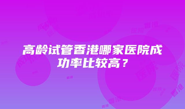 高龄试管香港哪家医院成功率比较高？