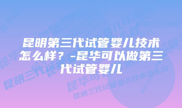 昆明第三代试管婴儿技术怎么样？-昆华可以做第三代试管婴儿