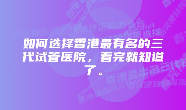 如何选择香港最有名的三代试管医院，看完就知道了。